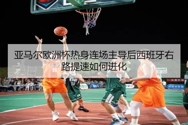 亚马尔欧洲杯热身连场主导后西班牙右路提速如何进化